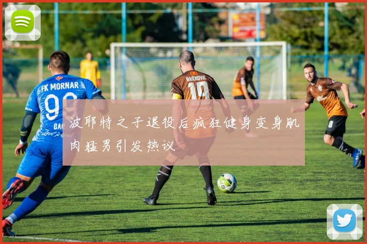 波耶特之子退役后疯狂健身变身肌肉猛男引发热议