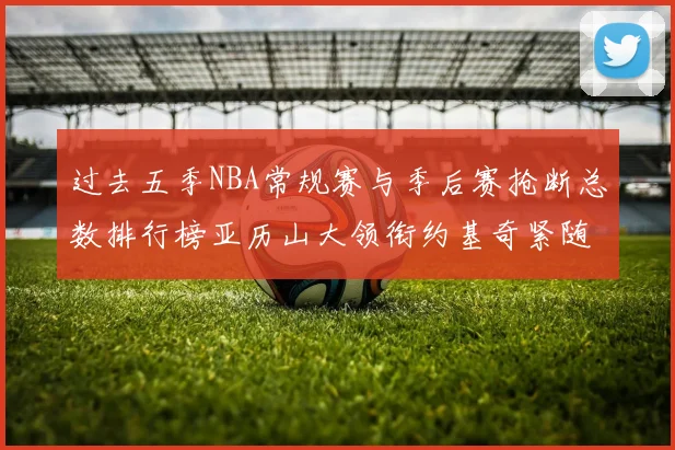 过去五季NBA常规赛与季后赛抢断总数排行榜亚历山大领衔约基奇紧随其后
